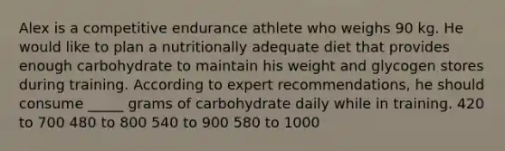 Alex is a competitive endurance athlete who weighs 90 kg. He would like to plan a nutritionally adequate diet that provides enough carbohydrate to maintain his weight and glycogen stores during training. According to expert recommendations, he should consume _____ grams of carbohydrate daily while in training. 420 to 700 480 to 800 540 to 900 580 to 1000