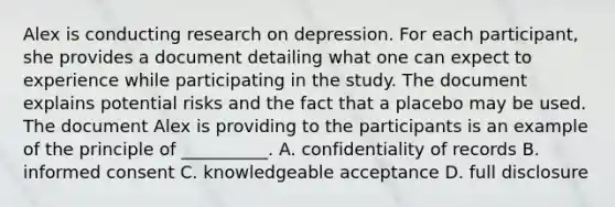 Alex is conducting research on depression. For each participant, she provides a document detailing what one can expect to experience while participating in the study. The document explains potential risks and the fact that a placebo may be used. The document Alex is providing to the participants is an example of the principle of __________. A. confidentiality of records B. informed consent C. knowledgeable acceptance D. full disclosure