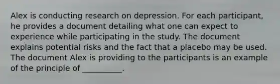 Alex is conducting research on depression. For each participant, he provides a document detailing what one can expect to experience while participating in the study. The document explains potential risks and the fact that a placebo may be used. The document Alex is providing to the participants is an example of the principle of __________.