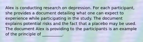 Alex is conducting research on depression. For each participant, she provides a document detailing what one can expect to experience while participating in the study. The document explains potential risks and the fact that a placebo may be used. The document Alex is providing to the participants is an example of the principle of __________.