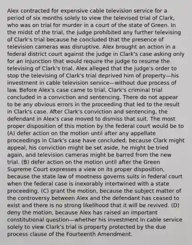 Alex contracted for expensive cable television service for a period of six months solely to view the televised trial of Clark, who was on trial for murder in a court of the state of Green. In the midst of the trial, the judge prohibited any further televising of Clark's trial because he concluded that the presence of television cameras was disruptive. Alex brought an action in a federal district court against the judge in Clark's case asking only for an injunction that would require the judge to resume the televising of Clark's trial. Alex alleged that the judge's order to stop the televising of Clark's trial deprived him of property—his investment in cable television service—without due process of law. Before Alex's case came to trial, Clark's criminal trial concluded in a conviction and sentencing. There do not appear to be any obvious errors in the proceeding that led to the result in Clark's case. After Clark's conviction and sentencing, the defendant in Alex's case moved to dismiss that suit. The most proper disposition of this motion by the federal court would be to (A) defer action on the motion until after any appellate proceedings in Clark's case have concluded, because Clark might appeal, his conviction might be set aside, he might be tried again, and television cameras might be barred from the new trial. (B) defer action on the motion until after the Green Supreme Court expresses a view on its proper disposition, because the state law of mootness governs suits in federal court when the federal case is inexorably intertwined with a state proceeding. (C) grant the motion, because the subject matter of the controversy between Alex and the defendant has ceased to exist and there is no strong likelihood that it will be revived. (D) deny the motion, because Alex has raised an important constitutional question—whether his investment in cable service solely to view Clark's trial is property protected by the due process clause of the Fourteenth Amendment.