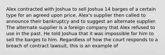 Alex contracted with Joshua to sell Joshua 14 barges of a certain type for an agreed upon price. Alex's supplier then called to announce their bankruptcy and to suggest an alternate supplier. The alternate supplier is a foreign company that Alex refused to use in the past. He told Joshua that it was impossible for him to sell the barges to him. Regardless of how the court responds to a breach of contract lawsuit, this is an example of