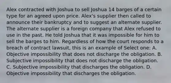 Alex contracted with Joshua to sell Joshua 14 barges of a certain type for an agreed upon price. Alex's supplier then called to announce their bankruptcy and to suggest an alternate supplier. The alternate supplier is a foreign company that Alex refused to use in the past. He told Joshua that it was impossible for him to sell the barges to him. Regardless of how the court responds to a breach of contract lawsuit, this is an example of Select one: A. Objective impossibility that does not discharge the obligation. B. Subjective impossibility that does not discharge the obligation. C. Subjective impossibility that discharges the obligation. D. Objective impossibility that discharges the obligation.