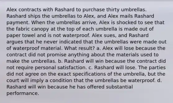 Alex contracts with Rashard to purchase thirty umbrellas. Rashard ships the umbrellas to Alex, and Alex mails Rashard payment. When the umbrellas arrive, Alex is shocked to see that the fabric canopy at the top of each umbrella is made out of paper towel and is not waterproof. Alex sues, and Rashard argues that he never indicated that the umbrellas were made out of waterproof material. What result? a. Alex will lose because the contract did not promise anything about the materials used to make the umbrellas. b. Rashard will win because the contract did not require personal satisfaction. c. Rashard will lose. The parties did not agree on the exact specifications of the umbrella, but the court will imply a condition that the umbrellas be waterproof. d. Rashard will win because he has offered substantial performance.