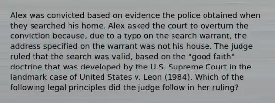 Alex was convicted based on evidence the police obtained when they searched his home. Alex asked the court to overturn the conviction because, due to a typo on the search warrant, the address specified on the warrant was not his house. The judge ruled that the search was valid, based on the "good faith" doctrine that was developed by the U.S. Supreme Court in the landmark case of United States v. Leon (1984). Which of the following legal principles did the judge follow in her ruling?