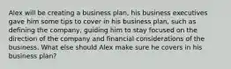 Alex will be creating a business plan, his business executives gave him some tips to cover in his business plan, such as defining the company, guiding him to stay focused on the direction of the company and financial considerations of the business. What else should Alex make sure he covers in his business plan?