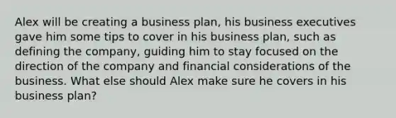 Alex will be creating a business plan, his business executives gave him some tips to cover in his business plan, such as defining the company, guiding him to stay focused on the direction of the company and financial considerations of the business. What else should Alex make sure he covers in his business plan?