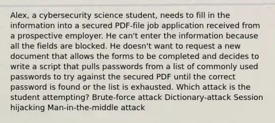 Alex, a cybersecurity science student, needs to fill in the information into a secured PDF-file job application received from a prospective employer. He can't enter the information because all the fields are blocked. He doesn't want to request a new document that allows the forms to be completed and decides to write a script that pulls passwords from a list of commonly used passwords to try against the secured PDF until the correct password is found or the list is exhausted. Which attack is the student attempting? Brute-force attack Dictionary-attack Session hijacking Man-in-the-middle attack