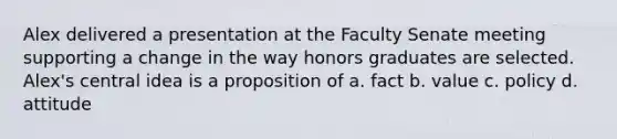 Alex delivered a presentation at the Faculty Senate meeting supporting a change in the way honors graduates are selected. Alex's central idea is a proposition of a. fact b. value c. policy d. attitude