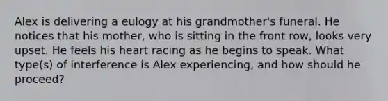 Alex is delivering a eulogy at his grandmother's funeral. He notices that his mother, who is sitting in the front row, looks very upset. He feels his heart racing as he begins to speak. What type(s) of interference is Alex experiencing, and how should he proceed?