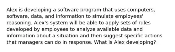 Alex is developing a software program that uses computers, software, data, and information to simulate employees' reasoning. Alex's system will be able to apply sets of rules developed by employees to analyze available data and information about a situation and then suggest specific actions that managers can do in response. What is Alex developing?