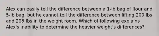 Alex can easily tell the difference between a 1-lb bag of flour and 5-lb bag, but he cannot tell the difference between lifting 200 lbs and 205 lbs in the weight room. Which of following explains Alex's inability to determine the heavier weight's differences?