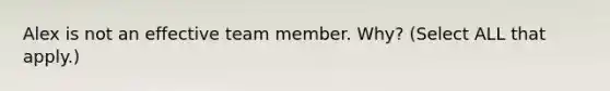 Alex is not an effective team member. Why? (Select ALL that apply.)