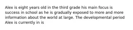 Alex is eight years old in the third grade his main focus is success in school as he is gradually exposed to more and more information about the world at large. The developmental period Alex is currently in is