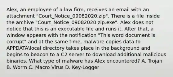 Alex, an employee of a law firm, receives an email with an attachment "Court_Notice_09082020.zip". There is a file inside the archive "Court_Notice_09082020.zip.exe". Alex does not notice that this is an executable file and runs it. After that, a window appears with the notification "This word document is corrupt" and at the same time, malware copies data to APPDATAlocal directory takes place in the background and begins to beacon to a C2 server to download additional malicious binaries. What type of malware has Alex encountered? A. Trojan B. Worm C. Macro Virus D. Key-Logger