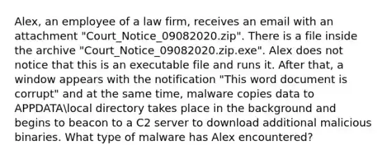 Alex, an employee of a law firm, receives an email with an attachment "Court_Notice_09082020.zip". There is a file inside the archive "Court_Notice_09082020.zip.exe". Alex does not notice that this is an executable file and runs it. After that, a window appears with the notification "This word document is corrupt" and at the same time, malware copies data to APPDATAlocal directory takes place in the background and begins to beacon to a C2 server to download additional malicious binaries. What type of malware has Alex encountered?