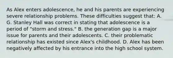 As Alex enters adolescence, he and his parents are experiencing severe relationship problems. These difficulties suggest that: A. G. Stanley Hall was correct in stating that adolescence is a period of "storm and stress." B. the generation gap is a major issue for parents and their adolescents. C. their problematic relationship has existed since Alex's childhood. D. Alex has been negatively affected by his entrance into the high school system.