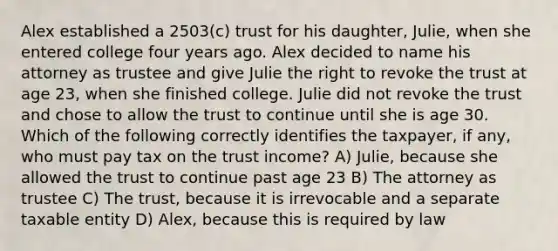 Alex established a 2503(c) trust for his daughter, Julie, when she entered college four years ago. Alex decided to name his attorney as trustee and give Julie the right to revoke the trust at age 23, when she finished college. Julie did not revoke the trust and chose to allow the trust to continue until she is age 30. Which of the following correctly identifies the taxpayer, if any, who must pay tax on the trust income? A) Julie, because she allowed the trust to continue past age 23 B) The attorney as trustee C) The trust, because it is irrevocable and a separate taxable entity D) Alex, because this is required by law