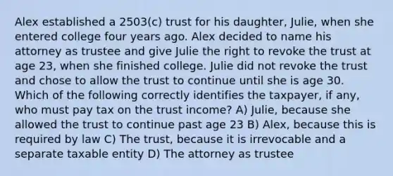 Alex established a 2503(c) trust for his daughter, Julie, when she entered college four years ago. Alex decided to name his attorney as trustee and give Julie the right to revoke the trust at age 23, when she finished college. Julie did not revoke the trust and chose to allow the trust to continue until she is age 30. Which of the following correctly identifies the taxpayer, if any, who must pay tax on the trust income? A) Julie, because she allowed the trust to continue past age 23 B) Alex, because this is required by law C) The trust, because it is irrevocable and a separate taxable entity D) The attorney as trustee