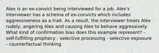 Alex is an ex-convict being interviewed for a job. Alex's interviewer has a schema of ex-convicts which includes aggressiveness as a trait. As a result, the interviewer treats Alex rudely, angering Alex and causing Alex to behave aggressively. What kind of confirmation bias does this example represent? - self-fulfilling prophecy - selective processing - selective exposure - counterfactual thinking