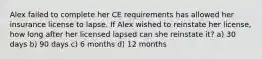 Alex failed to complete her CE requirements has allowed her insurance license to lapse. If Alex wished to reinstate her license, how long after her licensed lapsed can she reinstate it? a) 30 days b) 90 days c) 6 months d) 12 months