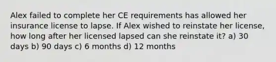 Alex failed to complete her CE requirements has allowed her insurance license to lapse. If Alex wished to reinstate her license, how long after her licensed lapsed can she reinstate it? a) 30 days b) 90 days c) 6 months d) 12 months