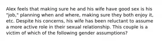 Alex feels that making sure he and his wife have good sex is his "job," planning when and where, making sure they both enjoy it, etc. Despite his concerns, his wife has been reluctant to assume a more active role in their sexual relationship. This couple is a victim of which of the following gender assumptions?