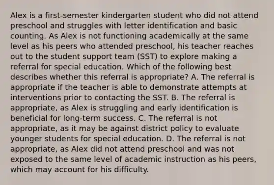 Alex is a first-semester kindergarten student who did not attend preschool and struggles with letter identification and basic counting. As Alex is not functioning academically at the same level as his peers who attended preschool, his teacher reaches out to the student support team (SST) to explore making a referral for special education. Which of the following best describes whether this referral is appropriate? A. The referral is appropriate if the teacher is able to demonstrate attempts at interventions prior to contacting the SST. B. The referral is appropriate, as Alex is struggling and early identification is beneficial for long-term success. C. The referral is not appropriate, as it may be against district policy to evaluate younger students for special education. D. The referral is not appropriate, as Alex did not attend preschool and was not exposed to the same level of academic instruction as his peers, which may account for his difficulty.