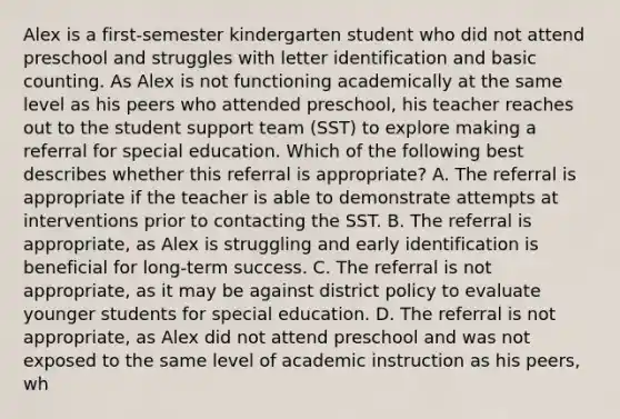 Alex is a first-semester kindergarten student who did not attend preschool and struggles with letter identification and basic counting. As Alex is not functioning academically at the same level as his peers who attended preschool, his teacher reaches out to the student support team (SST) to explore making a referral for special education. Which of the following best describes whether this referral is appropriate? A. The referral is appropriate if the teacher is able to demonstrate attempts at interventions prior to contacting the SST. B. The referral is appropriate, as Alex is struggling and early identification is beneficial for long-term success. C. The referral is not appropriate, as it may be against district policy to evaluate younger students for special education. D. The referral is not appropriate, as Alex did not attend preschool and was not exposed to the same level of academic instruction as his peers, wh