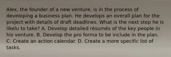 Alex, the founder of a new venture, is in the process of developing a business plan. He develops an overall plan for the project with details of draft deadlines. What is the next step he is likelu to take? A. Develop detailed résumés of the key people in his venture. B. Develop the pro forma to be include in the plan. C. Create an action calendar. D. Create a more specific list of tasks.