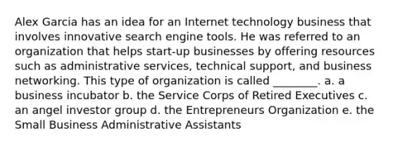 Alex Garcia has an idea for an Internet technology business that involves innovative search engine tools. He was referred to an organization that helps start-up businesses by offering resources such as administrative services, technical support, and business networking. This type of organization is called ________. a. a business incubator b. the Service Corps of Retired Executives c. an angel investor group d. the Entrepreneurs Organization e. the Small Business Administrative Assistants