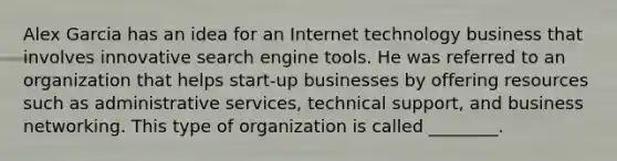 Alex Garcia has an idea for an Internet technology business that involves innovative search engine tools. He was referred to an organization that helps start-up businesses by offering resources such as administrative services, technical support, and business networking. This type of organization is called ________.