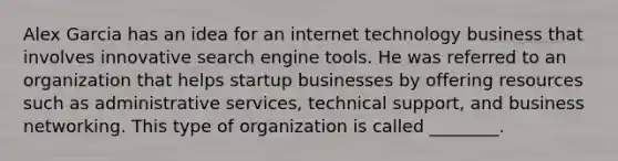 Alex Garcia has an idea for an internet technology business that involves innovative search engine tools. He was referred to an organization that helps startup businesses by offering resources such as administrative services, technical support, and business networking. This type of organization is called ________.