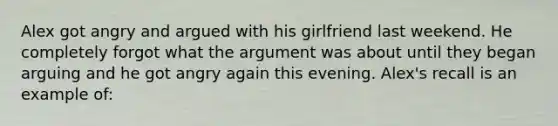 Alex got angry and argued with his girlfriend last weekend. He completely forgot what the argument was about until they began arguing and he got angry again this evening. Alex's recall is an example of: