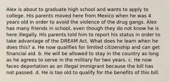 Alex is about to graduate high school and wants to apply to college. His parents moved here from Mexico when he was 4 years old in order to avoid the violence of the drug gangs. Alex has many friends in school, even though they do not know he is here illegally. His parents told him to report his status in order to take advantage of the DREAM Act. What does he learn when he does this? a. He now qualifies for limited citizenship and can get financial aid. b. He will be allowed to stay in the country as long as he agrees to serve in the military for two years. c. He now faces deportation as an illegal immigrant because the bill has not passed. d. He is too old to qualify for the benefits of this bill.