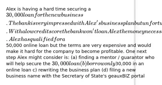 Alex is having a hard time securing a 30,000 loan for the new business. The bank is very impressed with Alex's business plan but unfortunately Alex's credit score is low. With a low credit score the bank won't loan Alex the money necessary to get the new business launched. Alex has qualified for a50,000 online loan but the terms are very expensive and would make it hard for the company to become profitable. One next step Alex might consider is: (a) finding a mentor / guarantor who will help secure the 30,000 loan (b) borrow only30,000 in an online loan c) rewriting the business plan (d) filing a new business name with the Secretary of State's geauxBIZ portal