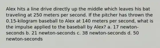 Alex hits a line drive directly up the middle which leaves his bat traveling at 250 meters per second. If the pitcher has thrown the 0.15-kilogram baseball to Alex at 140 meters per second, what is the impulse applied to the baseball by Alex? a. 17 newton-seconds b. 21 newton-seconds c. 38 newton-seconds d. 50 newton-seconds