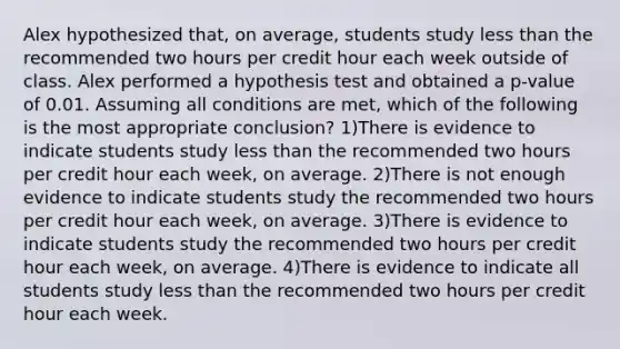 Alex hypothesized​ that, on​ average, students study less than the recommended two hours per credit hour each week outside of class. Alex performed a hypothesis test and obtained a​ p-value of 0.01. Assuming all conditions are​ met, which of the following is the most appropriate​ conclusion? 1)There is evidence to indicate students study less than the recommended two hours per credit hour each​ week, on average. 2)There is not enough evidence to indicate students study the recommended two hours per credit hour each​ week, on average. 3)There is evidence to indicate students study the recommended two hours per credit hour each​ week, on average. 4)There is evidence to indicate all students study less than the recommended two hours per credit hour each week.