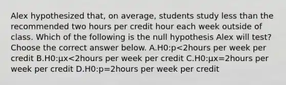 Alex hypothesized​ that, on​ average, students study <a href='https://www.questionai.com/knowledge/k7BtlYpAMX-less-than' class='anchor-knowledge'>less than</a> the recommended two hours per credit hour each week outside of class. Which of the following is the null hypothesis Alex will​ test? Choose the correct answer below. A.H0:p<2hours per week per credit B.H0:μx<2hours per week per credit C.H0:μx=2hours per week per credit D.H0:p=2hours per week per credit