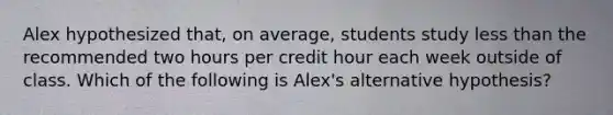 Alex hypothesized​ that, on​ average, students study less than the recommended two hours per credit hour each week outside of class. Which of the following is​ Alex's alternative​ hypothesis?