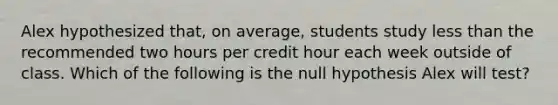 Alex hypothesized​ that, on​ average, students study <a href='https://www.questionai.com/knowledge/k7BtlYpAMX-less-than' class='anchor-knowledge'>less than</a> the recommended two hours per credit hour each week outside of class. Which of the following is the null hypothesis Alex will​ test?