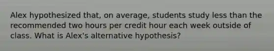 Alex hypothesized​ that, on​ average, students study less than the recommended two hours per credit hour each week outside of class. What is​ Alex's alternative​ hypothesis?