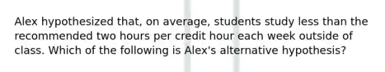 Alex hypothesized that, on average, students study less than the recommended two hours per credit hour each week outside of class. Which of the following is Alex's alternative hypothesis?