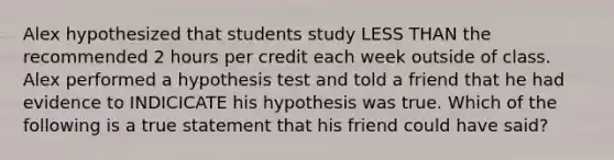 Alex hypothesized that students study LESS THAN the recommended 2 hours per credit each week outside of class. Alex performed a hypothesis test and told a friend that he had evidence to INDICICATE his hypothesis was true. Which of the following is a true statement that his friend could have said?