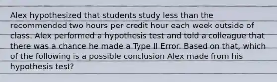 Alex hypothesized that students study less than the recommended two hours per credit hour each week outside of class. Alex performed a hypothesis test and told a colleague that there was a chance he made a Type II Error. Based on​ that, which of the following is a possible conclusion Alex made from his hypothesis​ test?