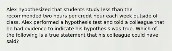 Alex hypothesized that students study less than the recommended two hours per credit hour each week outside of class. Alex performed a hypothesis test and told a colleague that he had evidence to indicate his hypothesis was true. Which of the following is a true statement that his colleague could have​ said?