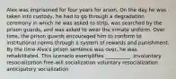 Alex was imprisoned for four years for arson. On the day he was taken into custody, he had to go through a degradation ceremony in which he was asked to strip, was searched by the prison guards, and was asked to wear the inmate uniform. Over time, the prison guards encouraged him to conform to institutional norms through a system of rewards and punishment. By the time Alex's prison sentence was over, he was rehabilitated. This scenario exemplifies __________. involuntary resocialization free-will socialization voluntary resocialization anticipatory socialization