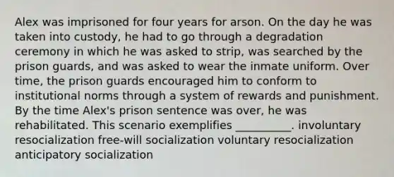 Alex was imprisoned for four years for arson. On the day he was taken into custody, he had to go through a degradation ceremony in which he was asked to strip, was searched by the prison guards, and was asked to wear the inmate uniform. Over time, the prison guards encouraged him to conform to institutional norms through a system of rewards and punishment. By the time Alex's prison sentence was over, he was rehabilitated. This scenario exemplifies __________. involuntary resocialization free-will socialization voluntary resocialization anticipatory socialization