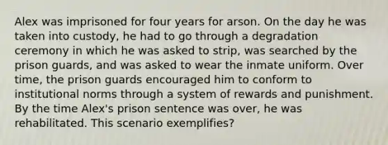 Alex was imprisoned for four years for arson. On the day he was taken into custody, he had to go through a degradation ceremony in which he was asked to strip, was searched by the prison guards, and was asked to wear the inmate uniform. Over time, the prison guards encouraged him to conform to institutional norms through a system of rewards and punishment. By the time Alex's prison sentence was over, he was rehabilitated. This scenario exemplifies?