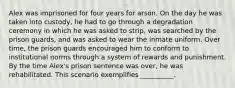 Alex was imprisoned for four years for arson. On the day he was taken into custody, he had to go through a degradation ceremony in which he was asked to strip, was searched by the prison guards, and was asked to wear the inmate uniform. Over time, the prison guards encouraged him to conform to institutional norms through a system of rewards and punishment. By the time Alex's prison sentence was over, he was rehabilitated. This scenario exemplifies __________.